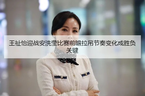 王祉怡迎战安洗莹比赛前瞻拉吊节奏变化成胜负关键