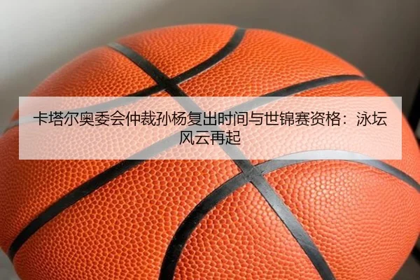 卡塔尔奥委会仲裁孙杨复出时间与世锦赛资格：泳坛风云再起