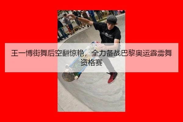 王一博街舞后空翻惊艳，全力备战巴黎奥运霹雳舞资格赛