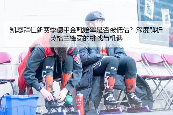 凯恩拜仁新赛季德甲金靴赔率是否被低估？深度解析英格兰锋霸的挑战与机遇