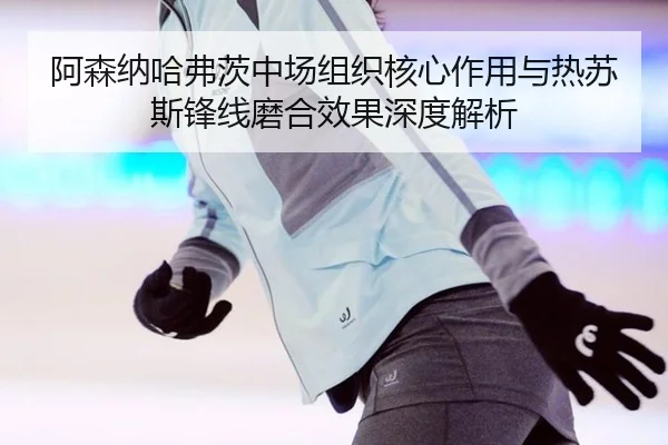 阿森纳哈弗茨中场组织核心作用与热苏斯锋线磨合效果深度解析