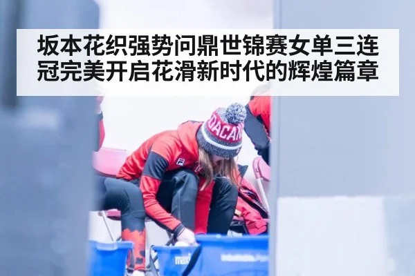 坂本花织强势问鼎世锦赛女单三连冠完美开启花滑新时代的辉煌篇章