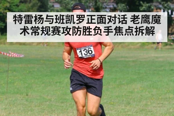 特雷杨与班凯罗正面对话 老鹰魔术常规赛攻防胜负手焦点拆解